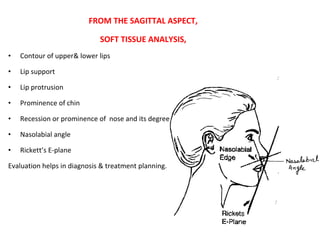 FROM THE SAGITTAL ASPECT,
SOFT TISSUE ANALYSIS,
• Contour of upper& lower lips
• Lip support
• Lip protrusion
• Prominence of chin
• Recession or prominence of nose and its degree
• Nasolabial angle
• Rickett’s E-plane
Evaluation helps in diagnosis & treatment planning.
 