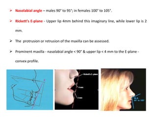  Nasolabial angle – males 90° to 95°; in females 100° to 105°.
 Rickett’s E-plane - Upper lip 4mm behind this imaginary line, while lower lip is 2
mm.
 The protrusion or retrusion of the maxilla can be assessed.
 Prominent maxilla - nasolabial angle < 90° & upper lip < 4 mm to the E-plane -
convex profile.
 