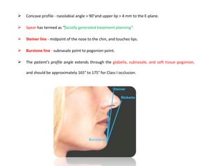  Concave profile - nasolabial angle > 90°and upper lip > 4 mm to the E-plane.
 Spear has termed as “facially generated treatment planning”.
 Steiner line - midpoint of the nose to the chin, and touches lips.
 Burstone line - subnasale point to pogonion point.
 The patient’s profile angle extends through the glabella, subnasale, and soft tissue pogonion,
and should be approximately 165° to 175° for Class I occlusion.
 