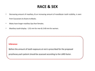 RACE & SEX
• Decreasing amount of maxillary, & an increasing amount of mandibular tooth visibility, is seen
from Caucasians to Asians to Blacks.
• Males have longer maxillary lips than females.
• Maxillary tooth display - 1.91 mm for men & 3.40 mm for women.
Inference:
Before the amount of tooth exposure at rest is prescribed for the proposed
prostheses,each patient should be assessed according to the LARS factor.
 