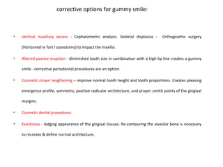 corrective options for gummy smile:
• Vertical maxillary excess - Cephalometric analysis. Skeletal displasias - Orthognathic surgery
(Horizontal le fort I osteotomy) to impact the maxilla.
• Altered passive eruption - diminished tooth size in combination with a high lip line creates a gummy
smile - corrective periodontal procedures are an option.
• Cosmetic crown lengthening – improve normal tooth height and tooth proportions. Creates pleasing
emergence profile, symmetry, positive radicular architecture, and proper zenith points of the gingival
margins.
• Cosmetic dental procedures.
• Exostosies - ledging appearance of the gingival tissues. Re-contouring the alveolar bone is necessary
to recreate & define normal architecture.
 