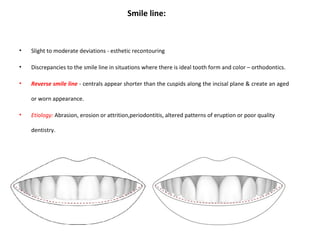 Smile line:
• Slight to moderate deviations - esthetic recontouring
• Discrepancies to the smile line in situations where there is ideal tooth form and color – orthodontics.
• Reverse smile line - centrals appear shorter than the cuspids along the incisal plane & create an aged
or worn appearance.
• Etiology: Abrasion, erosion or attrition,periodontitis, altered patterns of eruption or poor quality
dentistry.
 