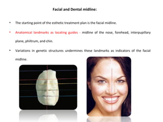 Facial and Dental midline:
• The starting point of the esthetic treatment plan is the facial midline.
• Anatomical landmarks as locating guides - midline of the nose, forehead, interpupillary
plane, philtrum, and chin.
• Variations in genetic structures undermines these landmarks as indicators of the facial
midline.
 