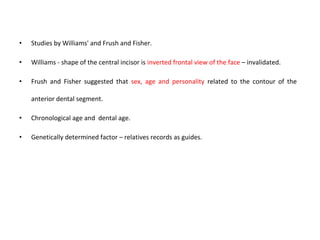 • Studies by Williams' and Frush and Fisher.
• Williams - shape of the central incisor is inverted frontal view of the face – invalidated.
• Frush and Fisher suggested that sex, age and personality related to the contour of the
anterior dental segment.
• Chronological age and dental age.
• Genetically determined factor – relatives records as guides.
 