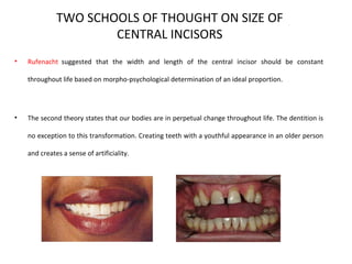 TWO SCHOOLS OF THOUGHT ON SIZE OF
CENTRAL INCISORS
• Rufenacht suggested that the width and length of the central incisor should be constant
throughout life based on morpho-psychological determination of an ideal proportion.
• The second theory states that our bodies are in perpetual change throughout life. The dentition is
no exception to this transformation. Creating teeth with a youthful appearance in an older person
and creates a sense of artificiality.
 