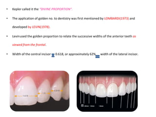 • Kepler called it the “DIVINE PROPORTION”.
• The application of golden no. to dentistry was first mentioned by LOMBARDI(1973) and
developed by LEVIN(1978).
• Levinused the golden proportion to relate the successive widths of the anterior teeth as
viewed from the frontal.
• Width of the central incisor 0.618, or approximately 62% width of the lateral incisor.
 