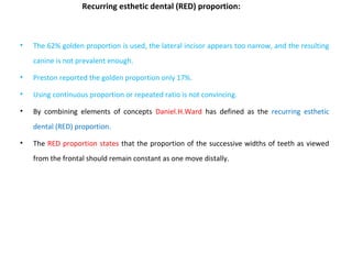Recurring esthetic dental (RED) proportion:
• The 62% golden proportion is used, the lateral incisor appears too narrow, and the resulting
canine is not prevalent enough.
• Preston reported the golden proportion only 17%.
• Using continuous proportion or repeated ratio is not convincing.
• By combining elements of concepts Daniel.H.Ward has defined as the recurring esthetic
dental (RED) proportion.
• The RED proportion states that the proportion of the successive widths of teeth as viewed
from the frontal should remain constant as one move distally.
 