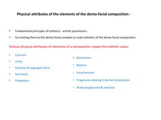 Physical attributes of the elements of the dento-facial composition :
• Fundamental principles of esthetics - artistic parameters.
• Co-relating them to the dento-facial complex to scale esthetics of the dento-facial composition.
Various physical attributes of elements of a composition impart the esthetic value:
• Contrast
• Unity
• Cohesive & segregate force
• Symmetry
• Proportion
o Dominance
o Balance
o Visual tension
o Progressive abating in dental composition
o Shade progression & selection
 