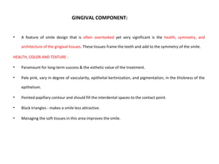 GINGIVAL COMPONENT:
• A feature of smile design that is often overlooked yet very significant is the health, symmetry, and
architecture of the gingival tissues. These tissues frame the teeth and add to the symmetry of the smile.
HEALTH, COLOR AND TEXTURE :
• Paramount for long-term success & the esthetic value of the treatment.
• Pale pink, vary in degree of vascularity, epithelial kertinization, and pigmentation, in the thickness of the
epithelium.
• Pointed papillary contour and should fill the interdental spaces to the contact point.
• Black triangles - makes a smile less attractive.
• Managing the soft tissues in this area improves the smile.
 