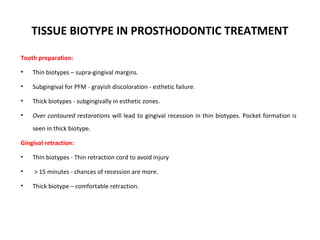 TISSUE BIOTYPE IN PROSTHODONTIC TREATMENT
Tooth preparation:
• Thin biotypes – supra-gingival margins.
• Subgingival for PFM - grayish discoloration - esthetic failure.
• Thick biotypes - subgingivally in esthetic zones.
• Over contoured restorations will lead to gingival recession in thin biotypes. Pocket formation is
seen in thick biotype.
Gingival retraction:
• Thin biotypes - Thin retraction cord to avoid injury
• > 15 minutes - chances of recession are more.
• Thick biotype – comfortable retraction.
 