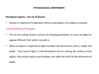 PHYSIOLOGICAL COMPONENT:
Perceptual aspects – the art of illusion:
• Illusion is a figment of imagination where a perception of an object is created.
Fundamentals and Principles:
• The art of creating illusions consists of changing perception, to cause an object to
appear different from what it actually is.
• When an object is subjected to light it exhibits two dimensions, that is, length and
width. True natural light is multi-directional and on striking the surface of the
object, also reveals texture and shadows, this adds the third life like dimension of
depth.
 