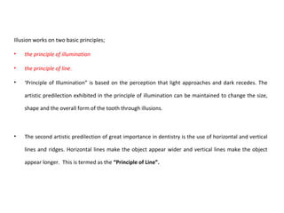 Illusion works on two basic principles;
• the principle of illumination
• the principle of line.
• ‘Principle of Illumination” is based on the perception that light approaches and dark recedes. The
artistic predilection exhibited in the principle of illumination can be maintained to change the size,
shape and the overall form of the tooth through illusions.
• The second artistic predilection of great importance in dentistry is the use of horizontal and vertical
lines and ridges. Horizontal lines make the object appear wider and vertical lines make the object
appear longer. This is termed as the “Principle of Line”.
 