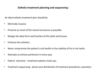Esthetic treatment planning and sequencing :
An ideal esthetic treatment plan should be;
• Minimally invasive
• Preserve as much of the natural structures as possible.
• Realign the ideal form and function of the teeth and tissues.
• Enhance the esthetics.
• Never compromise the patient’s oral health or the stability of his or her teeth.
• Attempts to achieve perfection in every way.
• Patient interview – treatment options mock-ups.
• Treatment sequencing - phase wise distribution of treatment procedures, execution.
 