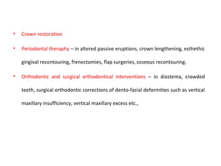 • Crown restoration
• Periodontal theraphy – in altered passive eruptions, crown lengthening, esthethic
gingival recontouring, frenectomies, flap surgeries, osseous recontouring.
• Orthodontic and surgical orthodontical interventions – in diastema, crowded
teeth, surgical orthodontic corrections of dento-facial deformities such as vertical
maxillary insufficiency, vertical maxillary excess etc.,
 