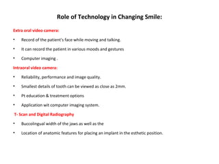 Role of Technology in Changing Smile:
Extra oral video camera:
• Record of the patient's face while moving and talking.
• It can record the patient in various moods and gestures
• Computer imaging .
Intraoral video camera:
• Reliability, performance and image quality.
• Smallest details of tooth can be viewed as close as 2mm.
• Pt education & treatment options
• Application wit computer imaging system.
T- Scan and Digital Radiography
• Buccolingual width of the jaws as well as the
• Location of anatomic features for placing an implant in the esthetic position.
 