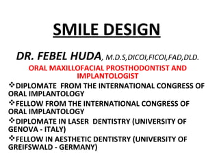 SMILE DESIGN
DR. FEBEL HUDA, M.D.S,DICOI,FICOI,FAD,DLD.
ORAL MAXILLOFACIAL PROSTHODONTIST AND
IMPLANTOLOGIST
DIPLOMATE FROM THE INTERNATIONAL CONGRESS OF
ORAL IMPLANTOLOGY
FELLOW FROM THE INTERNATIONAL CONGRESS OF
ORAL IMPLANTOLOGY
DIPLOMATE IN LASER DENTISTRY (UNIVERSITY OF
GENOVA - ITALY)
FELLOW IN AESTHETIC DENTISTRY (UNIVERSITY OF
GREIFSWALD - GERMANY)
 