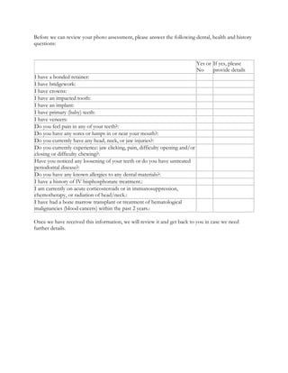 Before we can review your photo assessment, please answer the following dental, health and history
questions:
Yes or
No
If yes, please
provide details
I have a bonded retainer:
I have bridgework:
I have crowns:
I have an impacted tooth:
I have an implant:
I have primary (baby) teeth:
I have veneers:
Do you feel pain in any of your teeth?:
Do you have any sores or lumps in or near your mouth?:
Do you currently have any head, neck, or jaw injuries?:
Do you currently experience: jaw clicking, pain, difficulty opening and/or
closing or difficulty chewing?:
Have you noticed any loosening of your teeth or do you have untreated
periodontal disease?:
Do you have any known allergies to any dental materials?:
I have a history of IV bisphosphonate treatment.:
I am currently on acute corticosteroids or in immunosuppression,
chemotherapy, or radiation of head/neck.:
I have had a bone marrow transplant or treatment of hematological
malignancies (blood cancers) within the past 2 years.:
Once we have received this information, we will review it and get back to you in case we need
further details.
 