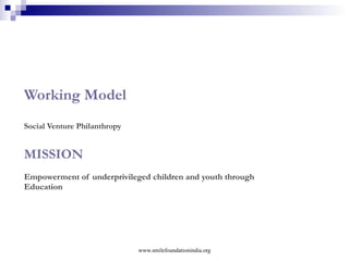 A few  highlights  from Smile Foundation A. The Working Model – SVP   empowerment approach, not subsidy approach futuristic, heralding civic driven change      B. Partnership mode   equity (finance) from all partners – funder, Smile as catalyst, NGO not grant giving mode towards NGOs, but reimbursement mode C. Programme or ‘long term vision’ approach  not project / unit approach   Child Education  Healthcare  Market-oriented Education  Livelihood  Girl Child Empowerment        www.smilefoundationindia.org 