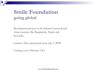 Mission Education Through the Mission Education  programme, Smile Foundation provides  basic education  and  healthcare  to underprivileged  children At present, Smile Foundation has  74  Mission Education  projects  functional across 20 states of India. More than  35,000 children  living in urban slums and remote villages are being directly benefited from the projects  www.smilefoundationindia.org 