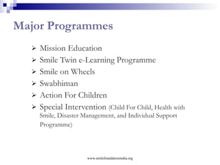 Smile on Wheels Objectives: Providing mobile healthcare – preventive, comprehensive  to address the issues of  Accessibility Affordability Mobility Health seeking behaviour  Target beneficiaries: most underprivileged and deserving population in urban slums and remote villages Total reach:  250,000 needy people directly in 108 slums/villages across 11 Indian states, covering a population of 582,667. www.smilefoundationindia.org 