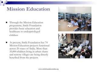 Swabhiman   it means  self respect  in Hindi Broad objectives:  to empower girl children from low socio-economic strata, enabling them to live with dignity, improve health seeking behaviour, and function as change agents Prog. Objectives:  Self defence techniques, generating awareness Reproductive and Sexual Health issues; covering Safe Motherhood, Child Health, Family Planning, RTI/STI, HIV/AIDS Sensitizing adolescent girls on gender issues, Life Skill Education (LSE) including communication and negotiation skills  Providing Reproductive and Child Health Services through Mobile Health Clinic for currently married women, adolescents and children   Direct beneficiaries:  Adolescent Girls (10-19 years)  Eligible Women (15-49 years)   Present coverage : 12 communities; 80, 000 population  www.smilefoundationindia.org 