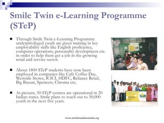 Action For Children The programme sensitises and involves privileged mass in the development process. About 150 grassroots NGOs, 10,000 individuals, more than 12,000 students from many prominent educational institutes like IIM Lucknow, Indian Institute of Technology Guwahati, International Management Institute, WGSHA Manipal, Delhi University, Tata Institute of Social Sciences, Indian Institute of Foreign Trade, etc have already joined the programme.  More than 8 TV channels, half a dozen radio channels, numerous newspapers and magazines have come up with their supports in sensitizing people under AFC www.smilefoundationindia.org 