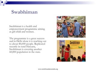 Special Interventions Health with Smile  – reaching out to the needy children and women through standalone curative and preventive health camps across India.  Individual Support Programme  - Support the most deserving and needy children on the grounds of critical healthcare,  education and sustainability. Disaster Management  - Relief and rehabilitation for children and women during natural calamities like Tsunami, Bihar floods, earthquakes etc. Child For Child  – Special advocacy programme sensitizing privileged school children and help them grow up as responsible citizens Be The Change –  A sensitisation programme involving catalysts like college youth, privileged citizens, mass media, netizens etc. to motivates others to make a difference their own ways www.smilefoundationindia.org 