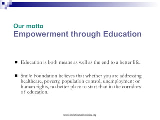 Working Model:  SVP Social Venture Philanthropy ( SVP ) an application of ‘Venture Capital’ model from the corporate sector What does  Smile  do under SVP? Smile foundation  identifies, handholds and build capacities of  genuine grassroots NGOs; to achieve: Sustainability Scalability Accountability Leadership  www.smilefoundationindia.org 
