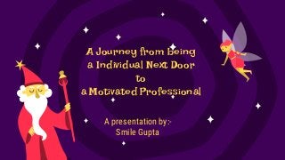 A Journey from being
a Individual Next Door
to
a Motivated Professional
A presentation by:-
Smile Gupta
 