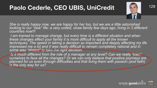 She is really happy now, we are happy for her too, but we are a little astonished
looking to our “new” life: a very united, close family few days ago, living in 3 different
countries now!!!
I am trained to manage change, but every time is a different situation and when
these changes affect your family it is more difficult to apply all the known
techniques. The speed in taking a decision so important and deeply affecting my life
impressed me a lot and it was really difficult to remain completely rational and in
some way “distant” to take the right decision.
Is it much different from the role of a manager at any level? Can we really “train”
ourselves to face all the changes? Or we can only believe that positive journeys are
planned for us even through difficulties and that living them with passion (and faith)
is the only way for us?
Paolo Cederle, CEO UBIS, UniCredit 129
 