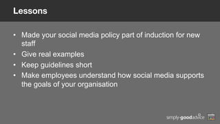 Lessons
•  Made your social media policy part of induction for new
staff
•  Give real examples
•  Keep guidelines short
•  Make employees understand how social media supports
the goals of your organisation
 