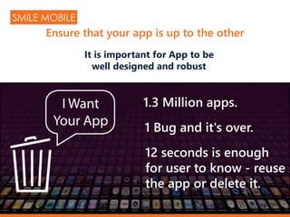 1.3 Million apps.
1 Bug and it's over.
12 seconds is enough
for user to know - reuse
the app or delete it.
It is important for App to be
well designed and robust
SMILE MOBILE
Ensure that your app is up to the other
 