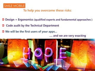  Design + Ergonomics (qualified experts and fundamental approaches )
 Code audit by the Technical Department
 We will be the first users of your apps…
…. and we are very exacting
SMILE MOBILE
To help you overcome these risks:
 