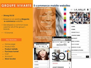 E-commerce mobile websites
• Strong UX/UI
• Based on an existing Magento
e-commerce website
• Developed a common base
used for all of the group’s
brands
• ~10 brands
 Home page
 Product lists
 Product details
 Purchase tunnel
 Cart
 Account
 Store locator
GROUPE VIVARTE
Key features
 