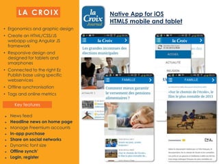 • Ergonomics and graphic design
• Create an HTML/CSS/JS
webapp using Angular JS
framework
• Responsive design and
designed for tablets and
smarphones
• Connected to the right Ez
Publish base using specific
webservices
• Offline synchronisation
• Tags and online metrics
 News feed
 Headline news on home page
 Manage Freemium accounts
 In-app purchase
 Share on social networks
 Dynamic font size
 Offline synch’
 Login, register
Native App for iOS
HTML5 mobile and tablet
LA CROIX
Key features
 