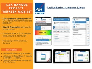 AXA BANQUE
PROJECT
“REFRESH MOBILE”
Application for mobile and tablets
• Cross-plateform development for
iOS, Android, Windows Phone and
Blackberry
• UX et UI Conception (ergonomie
et graphisme)
• Create an HTML/CSS/JS webapp
using Angular JS framework
• Packaging with PhoneGap /
Cordova
 Authentification using virtual keys
 Account / Operations / Transfer
/ Selfcare / History
 Specific middleware to deal with
the interfaces
Key features
 