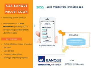 • Launching a new product
• Development of a Java
Middleware gathering SOAP
services using optimized REST /
JSON for mobile
Application mobile
SI Métier AXA Banque
SOAP
Middleware Java
REST/JSON
AXA BANQUE
PROJET SOON
 Authentification, token of session
 Security
 Upload files
 Professional workflow
 Manage all Banking aspects
Java middleware for mobile app
Key features
 
