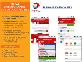 Dedicated mobile website
• Created a backoffice tool to
manage various
• Dynamic frontend able to
create customized maps from
the methods and options
chosen in the backoffice
• Developed a frontend
dedicated to mobile usage and
integrated to m.total.fr
• Use of requests and dynamic
filters based on the
cartrography tool
 Geolocation
 Advanced search
 Dynamic filters
 Customized Google Maps
TOTAL
CA RTOGRA P H IE
ET P ORTAGE MOBILE
Key features
 