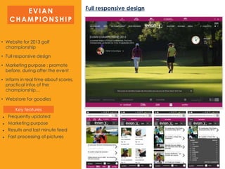 EVIAN
CHAMPIONSHIP
Full responsive design
• Website for 2013 golf
championship
• Full responsive design
• Marketing purpose : promote
before, during after the event
• Inform in real time about scores,
practical infos of the
championship…
• Webstore for goodies
 Frequently updated
 Marketing purpose
 Results and last minute feed
 Fast processing of pictures
Key features
 