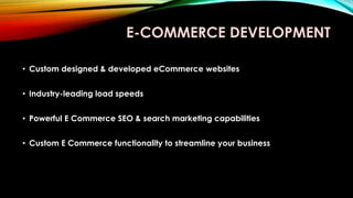 E-COMMERCE DEVELOPMENT
• Custom designed & developed eCommerce websites
• Industry-leading load speeds
• Powerful E Commerce SEO & search marketing capabilities
• Custom E Commerce functionality to streamline your business
 