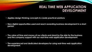 REAL TIME WEB APPLICATION
DEVELOPMENT
• Applies design thinking concepts to create practical solutions
• New digital opportunities used and reach rewarding business development in a short
period.
• The value of time and money of our clients and stand by the side for the business
and the company support with our real-time web application development.
• The experienced and dedicated developers for using real-time web application
development.
 