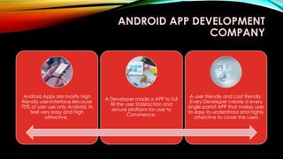 ANDROID APP DEVELOPMENT
COMPANY
Android Apps are mostly high
friendly user-interface,Because
70% of user use only Android, its
feel very easy and high
attractive.
A Developer made a APP to full
fill the user Staisfaction and
secure platform for user to
Convinence.
A user friendly and cost friendly,
Every Developer create a every
single partof APP that makes user
to easy to understnad and highly
attarctive to cover the users
 