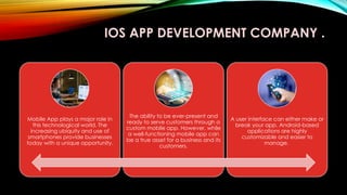 IOS APP DEVELOPMENT COMPANY .
Mobile App plays a major role in
this technological world. The
increasing ubiquity and use of
smartphones provide businesses
today with a unique opportunity.
The ability to be ever-present and
ready to serve customers through a
custom mobile app. However, while
a well-functioning mobile app can
be a true asset for a business and its
customers.
A user interface can either make or
break your app. Android-based
applications are highly
customizable and easier to
manage.
 