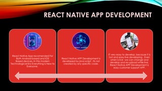 REACT NATIVE APP DEVELOPMENT
React Native App recomended For
Both Android-based and IOS
Based devices. In this modern
Technological Era Everything is New to
Everyone.
React Native APP Development is
developed by java script , Its not
created by any specific code.
IT very easy to develop, because it is
hot and easy live developing . Even
when is live we can change and
develop and re-upload while live.
React Native APP Development is
easy customer support APP,
 