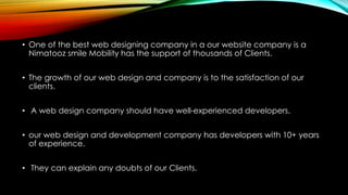• One of the best web designing company in a our website company is a
Nimatooz smile Mobility has the support of thousands of Clients.
• The growth of our web design and company is to the satisfaction of our
clients.
• A web design company should have well-experienced developers.
• our web design and development company has developers with 10+ years
of experience.
• They can explain any doubts of our Clients.
 