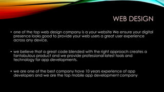 WEB DESIGN
• one of the top web design company is a your website We ensure your digital
presence looks good to provide your web users a great user experience
across any device.
• we believe that a great code blended with the right approach creates a
fantabulous product and we provide professional latest tools and
technology for app developments.
• we are one of the best company have 10 years experience of app
developers and we are the top mobile app development company
 