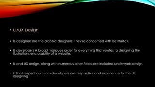 • UI/UX Design
• UI designers are the graphic designers. They’re concerned with aesthetics.
• UI developers A broad marquee order for everything that relates to designing the
illustrations and usability of a website.
• UI and UX design, along with numerous other fields, are included under web design.
• In that respect our team developers are very active and experience for the UI
designing
 
