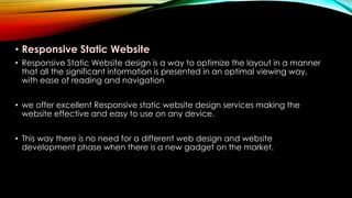 • Responsive Static Website
• Responsive Static Website design is a way to optimize the layout in a manner
that all the significant information is presented in an optimal viewing way,
with ease of reading and navigation
• we offer excellent Responsive static website design services making the
website effective and easy to use on any device.
• This way there is no need for a different web design and website
development phase when there is a new gadget on the market.
 