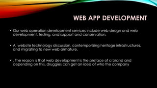 WEB APP DEVELOPMENT
• Our web operation development services include web design and web
development, testing, and support and conservation.
• A website technology discussion, contemporizing heritage infrastructures,
and migrating to new web armature.
• . The reason is that web development is the preface of a brand and
depending on this, druggies can get an idea of who the company
 