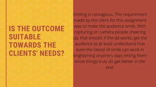 IS THE OUTCOME
SUITABLE
TOWARDS THE
CLIENTS' NEEDS?
Smiling is contagious. The requirement
made by the client for this assignment
was to make the audience smile. With
capturing on camera people cheering
up, that should, if the ad works, get the
audience to at least understand how
even the fakest of smile can work in
brightening anyone's days letting them
know things truly do get better in the
end.


 